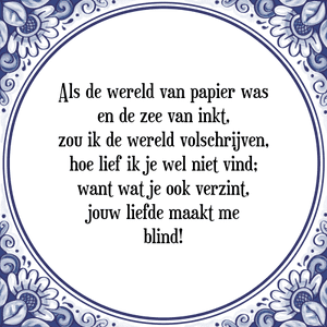 Spreuk Als de wereld van papier was
en de zee van inkt,
zou ik de wereld volschrijven,
hoe lief ik je wel niet vind;
want wat je ook verzint,
jouw liefde maakt me
blind!