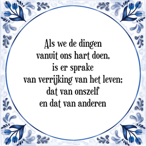 Spreuk Als we de dingen
vanuit ons hart doen,
is er sprake
van verrijking van het leven;
dat van onszelf
en dat van anderen