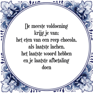 Spreuk De meeste voldoening
krijg je van;
het eten van een reep chocola,
als laatste lachen,
het laatste woord hebben
en je laatste afbetaling
doen