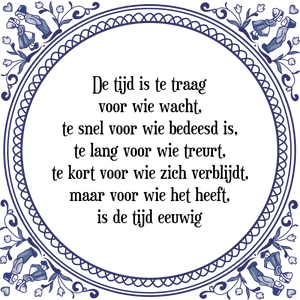 Spreuk De tijd is te traag
voor wie wacht,
te snel voor wie bedeesd is,
te lang voor wie treurt,
te kort voor wie zich verblijdt,
maar voor wie het heeft,
is de tijd eeuwig