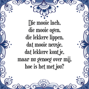 Spreuk Die mooie lach,
die mooie ogen,
die lekkere lippen,
dat mooie neusje,
dat lekkere kontje,
maar nu genoeg over mij,
hoe is het met jou?