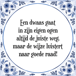 Spreuk Een dwaas gaat
in zijn eigen ogen
altijd de juiste weg,
maar de wijze luistert
naar goede raad!