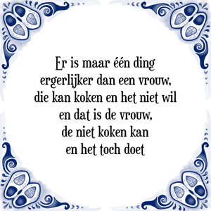 Spreuk Er is maar één ding
ergerlijker dan een vrouw,
die kan koken en het niet wil
en dat is de vrouw,
de niet koken kan
en het toch doet