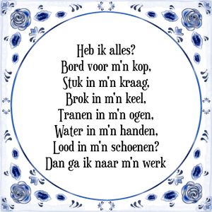 Spreuk Heb ik alles?
Bord voor m'n kop,
Stuk in m'n kraag,
Brok in m'n keel,
Tranen in m'n ogen,
Water in m'n handen,
Lood in m'n schoenen?
Dan ga ik naar m'n werk