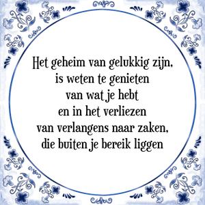 Spreuk Het geheim van gelukkig zijn,
is weten te genieten
van wat je hebt
en in het verliezen
van verlangens naar zaken,
die buiten je bereik liggen