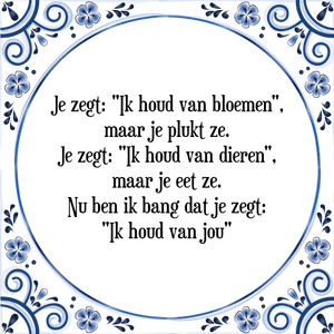 Spreuk Je zegt: "Ik houd van bloemen",
maar je plukt ze.
Je zegt: "Ik houd van dieren",
maar je eet ze.
Nu ben ik bang dat je zegt:
"Ik houd van jou"