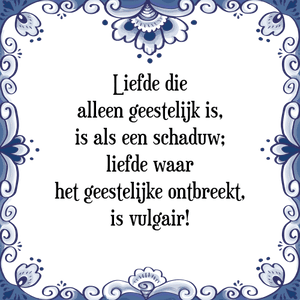 Spreuk Liefde die
alleen geestelijk is,
is als een schaduw;
liefde waar
het geestelijke ontbreekt,
is vulgair!