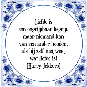 Spreuk Liefde is
een ongrijpbaar begrip,
maar niemand kan
van een ander houden,
als hij zelf niet weet
wat liefde is!
(Harry Jekkers)