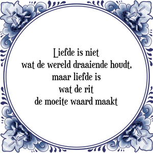 Spreuk Liefde is niet
wat de wereld draaiende houdt,
maar liefde is
wat de rit
de moeite waard maakt