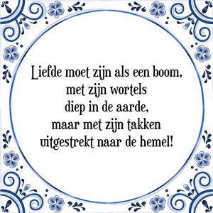 Spreuk Liefde moet zijn als een boom,
met zijn wortels
diep in de aarde,
maar met zijn takken
uitgestrekt naar de hemel!