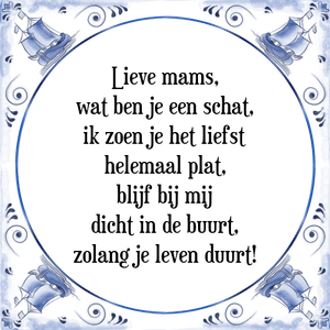 Spreuk Lieve mams,
wat ben je een schat,
ik zoen je het liefst
helemaal plat,
blijf bij mij
dicht in de buurt,
zolang je leven duurt!