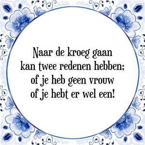 Spreuk Naar de kroeg gaan
kan twee redenen hebben;
of je heb geen vrouw
of je hebt er wel een!