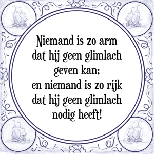 Spreuk Niemand is zo arm
dat hij geen glimlach
geven kan;
en niemand is zo rijk
dat hij geen glimlach
nodig heeft!