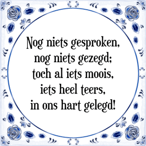 Spreuk Nog niets gesproken,
nog niets gezegd;
toch al iets moois,
iets heel teers,
in ons hart gelegd!