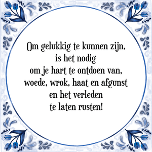 Spreuk Om gelukkig te kunnen zijn,
is het nodig
om je hart te ontdoen van,
woede, wrok, haat en afgunst
en het verleden
te laten rusten!