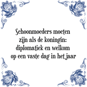 Spreuk Schoonmoeders moeten zijn
als de koningin;
Diplomatiek
en welkom op een vaste dag
in het jaar