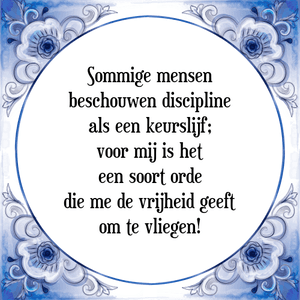 Spreuk Sommige mensen
beschouwen discipline
als een keurslijf;
voor mij is het
een soort orde
die me de vrijheid geeft
om te vliegen!