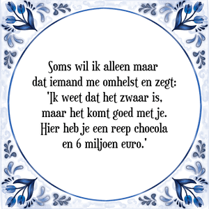 Spreuk Soms wil ik alleen maar 
dat iemand me omhelst en zegt:
'Ik weet dat het zwaar is,
maar het komt goed met je.
Hier heb je een reep chocola
en 6 miljoen euro.'