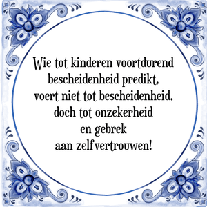 Spreuk Wie tot kinderen voortdurend
bescheidenheid predikt,
voert niet tot bescheidenheid,
doch tot onzekerheid
en gebrek
aan zelfvertrouwen!