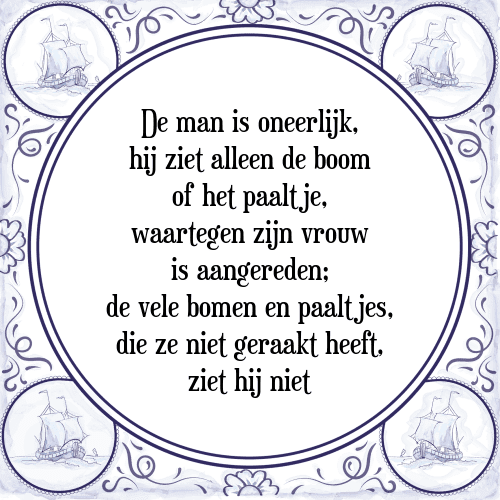 De man is oneerlijk, hij ziet alleen de boom of het paaltje, waartegen zijn vrouw is aangereden; de vele bomen en paaltjes, die ze niet geraakt heeft, ziet hij niet - Tegeltje met Spreuk