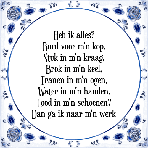 Heb ik alles? Bord voor m'n kop, Stuk in m'n kraag, Brok in m'n keel, Tranen in m'n ogen, Water in m'n handen, Lood in m'n schoenen? Dan ga ik naar m'n werk - Tegeltje met Spreuk