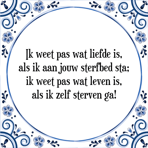 Ik weet pas wat liefde is, als ik aan jouw sterfbed sta; ik weet pas wat leven is, als ik zelf sterven ga! - Tegeltje met Spreuk