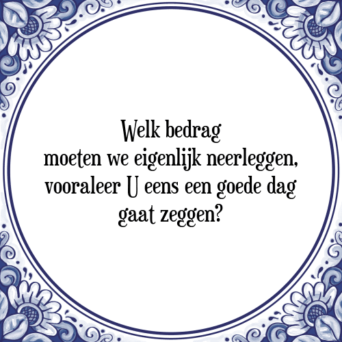 Welk bedrag moeten we eigenlijk neerleggen, vooraleer U eens een goede dag gaat zeggen? - Tegeltje met Spreuk